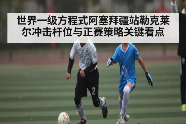 世界一级方程式阿塞拜疆站勒克莱尔冲击杆位与正赛策略关键看点